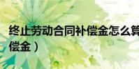 終止勞動合同補償金怎么算(終止勞動合同補償金)