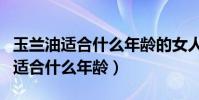 玉蘭油適合什么年齡的女人用大紅瓶(玉蘭油適合什么年齡)