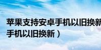 蘋果支持安卓手機以舊換新嘛(蘋果支持安卓手機以舊換新)
