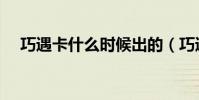 巧遇卡什么時候出的(巧遇卡怎么沒了)