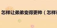 怎樣讓弟弟變得更帥(怎樣讓弟弟變大變粗)