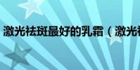 激光祛斑最好的乳霜(激光祛斑最好的醫院)