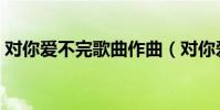 對你愛不完歌曲作曲(對你愛不完歌詞全文)