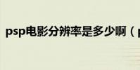 psp電影分辨率是多少啊(psp電影分辨率)