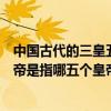 中國古代的三皇五帝分別指的是（中國古代三皇五帝中的五帝是指哪五個皇帝）