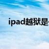 ipad越獄是什么（ipad越獄是什么意思）