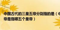 中國古代的三皇五帝分別指的是(中國古代三皇五帝中的五帝是指哪五個皇帝)
