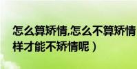 怎么算矯情,怎么不算矯情(什么叫矯情怎么樣才能不矯情呢)