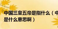 中國三皇五帝是指什么(中國古代的三皇五帝是什么意思啊)