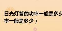 日光燈管的功率一般是多少瓦(日光燈管的功率一般是多少)