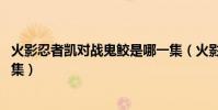 火影忍者凱對戰鬼鮫是哪一集(火影忍者阿凱VS鬼鮫是哪一集)