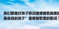 我們都是好孩子歌詞是哪首歌曲里的(“我們都是好孩子最最善良的孩子”是哪首歌里的歌詞)