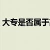 大專是否屬于高等教育（大專是否屬于高校）