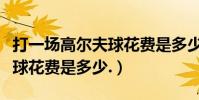 打一場高爾夫球花費是多少錢(打一場高爾夫球花費是多少.)