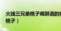 火線三兄弟桃子喝醉酒的視頻(火線三兄弟 桃子)