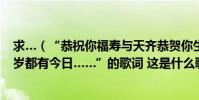 求…(“恭祝你福壽與天齊恭賀你生辰快樂年年都有今朝歲歲都有今日……”的歌詞 這是什么歌)
