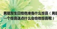 男朋友生日給他準備什么驚喜(男朋友要過生日了我想給他一個驚喜送點什么會給他驚喜呢)