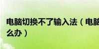 電腦切換不了輸入法(電腦切換不了輸入法怎么辦)