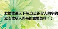 發憤讀遍天下書,立志識盡人間字的意思(發奮識遍天下字,立志讀盡人間書的意思急啊!)