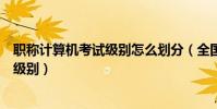 職稱計算機考試級別怎么劃分(全國職稱計算機考試有哪些級別)