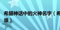 希臘神話中的火神名字(希臘神話中的火神是誰)