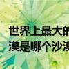 世界上最大的沙漠是哪一個（世界上最大的沙漠是哪個沙漠）