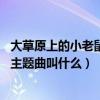 大草原上的小老鼠 主題曲（動畫片《大草原上的小老鼠》的主題曲叫什么）