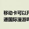 移動卡可以開通國際漫游嗎（動感地帶可以開通國際漫游嗎）