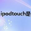ipodtouch是什么手機（ipodtouch是什么）
