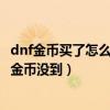 dnf金幣買了怎么沒有（dnf在金幣寄售那買金幣怎么錢沒了金幣沒到）