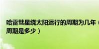 哈雷彗星繞太陽運行的周期為幾年(哈雷彗星繞太陽運行的周期是多少)