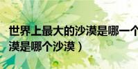 世界上最大的沙漠是哪一個(世界上最大的沙漠是哪個沙漠)
