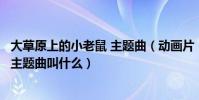 大草原上的小老鼠 主題曲(動畫片《大草原上的小老鼠》的主題曲叫什么)