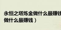 永恒之塔煉金做什么最賺錢(永恒之塔、煉金做什么最賺錢)