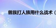 獸族打人族用什么戰術(獸族打人族)