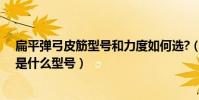 扁平彈弓皮筋型號和力度如何選?(彈弓圓皮筋拉力最輕的是什么型號)