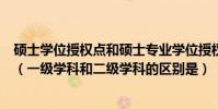 碩士學位授權點和碩士專業學位授權點是什么意思有啥區別(一級學科和二級學科的區別是)