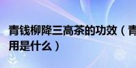青錢柳降三高茶的功效(青錢柳降糖神茶的作用是什么)