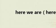 here we are(here we are)
