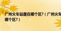 廣州火車站是在哪個區?(廣州火車站那邊屬于什么廣州的哪個區?)