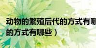 動物的繁殖后代的方式有哪些(動物繁殖后代的方式有哪些)