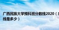 廣西民族大學預科班分數線2020(廣西民族大學預科班分數線是多少)
