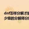 dnf怎樣分解才能最大限度獲得（強韌的冒險家靈魂！找多少級的分解師分解 分解什么裝備 來專業的！！！！）