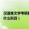 漢語言文學考研要考的科目（漢語言文學專業學生考研要考什么科目）