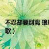 不忍卻要別離 瑯琊榜插曲（瑯琊榜忍別離不忍卻要別離什么歌）