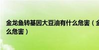 金龍魚轉基因大豆油有什么危害(金龍魚轉基因大豆油有什么危害)