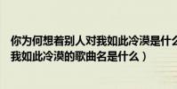 你為何想著別人對我如此冷漠是什么歌(你為何向著別人對我如此冷漠的歌曲名是什么)