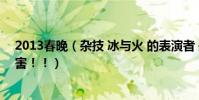 2013春晚(雜技 冰與火 的表演者 是哪個雜技團的啊 好厲害!!)