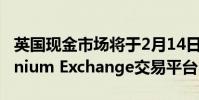 英國現金市場將于2月14日遷移到新的Millennium Exchange交易平臺