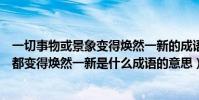 一切事物或景象變得煥然一新的成語(形容一切事物或景像都變得煥然一新是什么成語的意思)